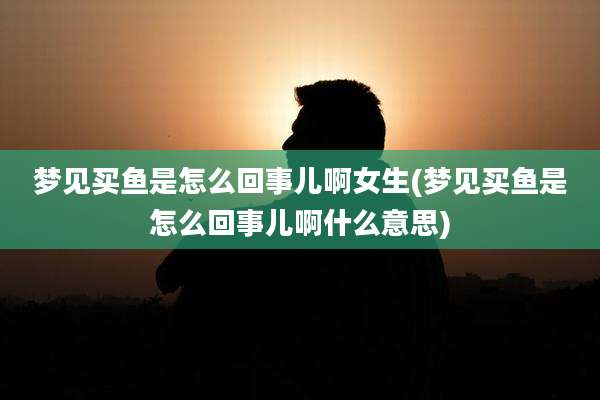 梦见买鱼是怎么回事儿啊女生(梦见买鱼是怎么回事儿啊什么意思)