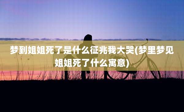 梦到姐姐死了是什么征兆我大哭(梦里梦见姐姐死了什么寓意)
