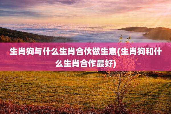 生肖狗与什么生肖合伙做生意(生肖狗和什么生肖合作最好)