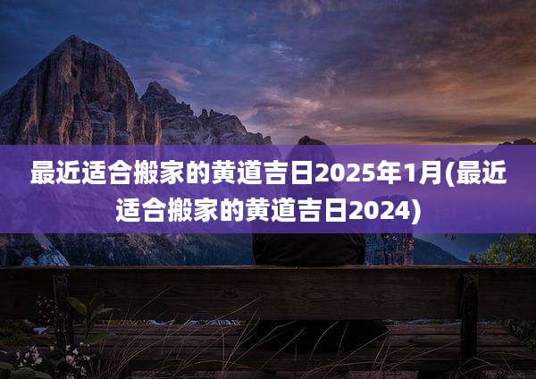 最近适合搬家的黄道吉日2025年1月(最近适合搬家的黄道吉日2024)