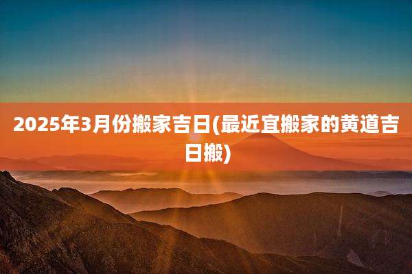 2025年3月份搬家吉日(最近宜搬家的黄道吉日搬)