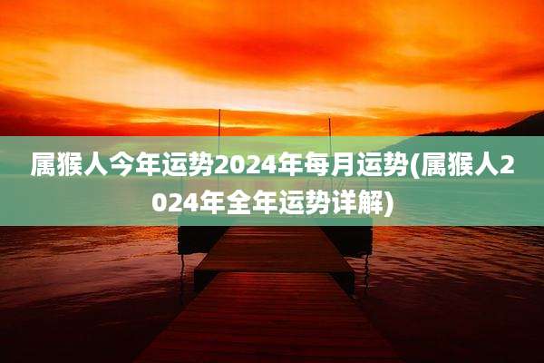 属猴人今年运势2024年每月运势(属猴人2024年全年运势详解)