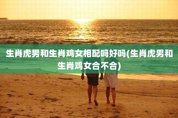 生肖虎男和生肖鸡女相配吗好吗(生肖虎男和生肖鸡女合不合)