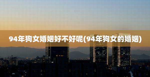 94年狗女婚姻好不好呢(94年狗女的婚姻)