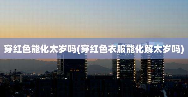 穿红色能化太岁吗(穿红色衣服能化解太岁吗)