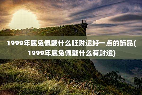 1999年属兔佩戴什么旺财运好一点的饰品(1999年属兔佩戴什么有财运)