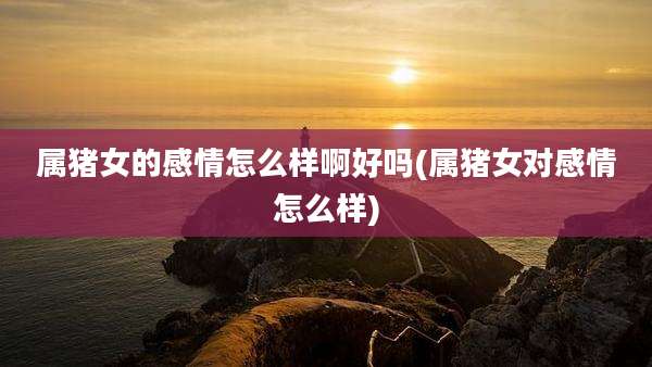 属猪女的感情怎么样啊好吗(属猪女对感情怎么样)