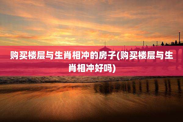 购买楼层与生肖相冲的房子(购买楼层与生肖相冲好吗)