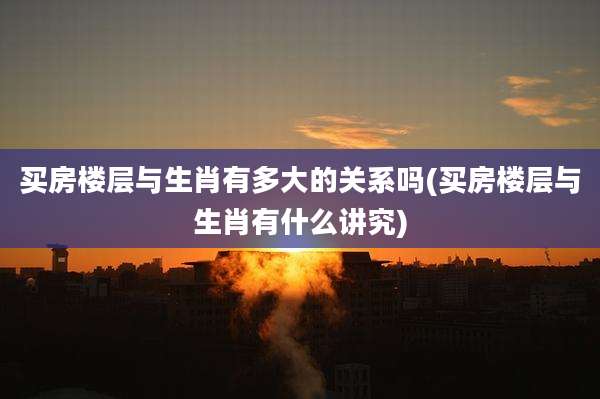 买房楼层与生肖有多大的关系吗(买房楼层与生肖有什么讲究)