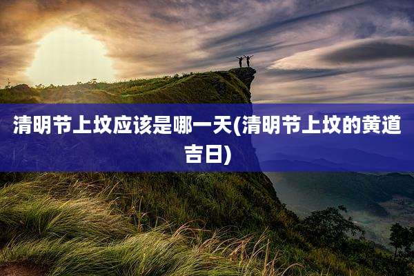 清明节上坟应该是哪一天(清明节上坟的黄道吉日)
