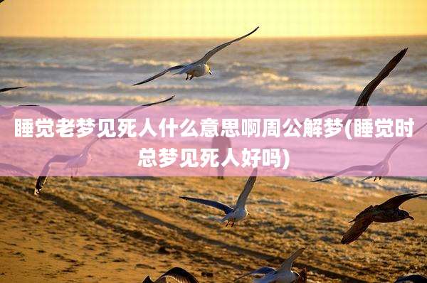 睡觉老梦见死人什么意思啊周公解梦(睡觉时总梦见死人好吗)