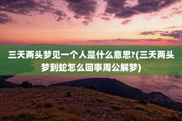 三天两头梦见一个人是什么意思?(三天两头梦到蛇怎么回事周公解梦)