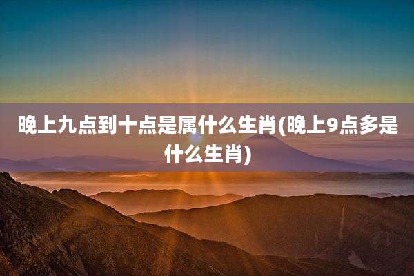 晚上九点到十点是属什么生肖(晚上9点多是什么生肖)