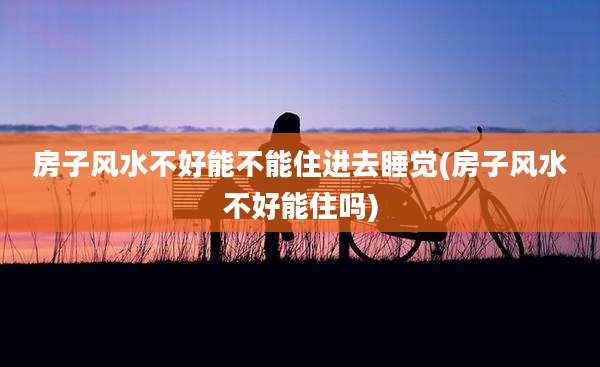 房子风水不好能不能住进去睡觉(房子风水不好能住吗)