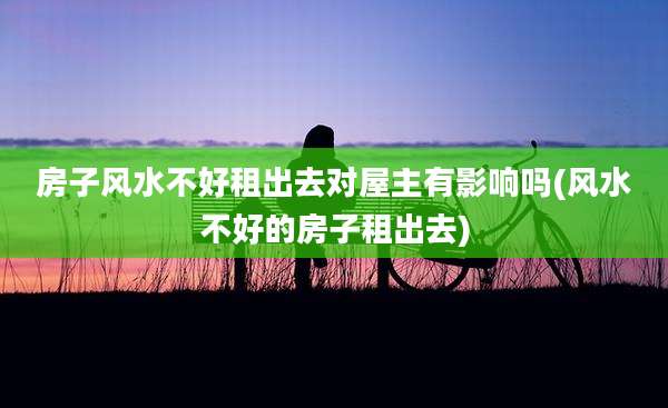 房子风水不好租出去对屋主有影响吗(风水不好的房子租出去)