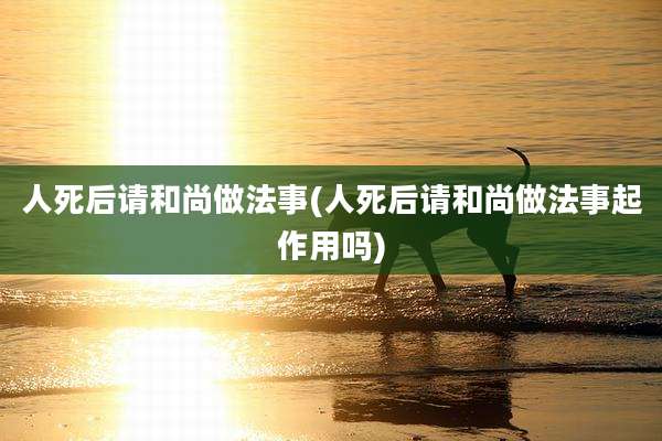 人死后请和尚做法事(人死后请和尚做法事起作用吗)