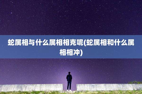 蛇属相与什么属相相克呢(蛇属相和什么属相相冲)