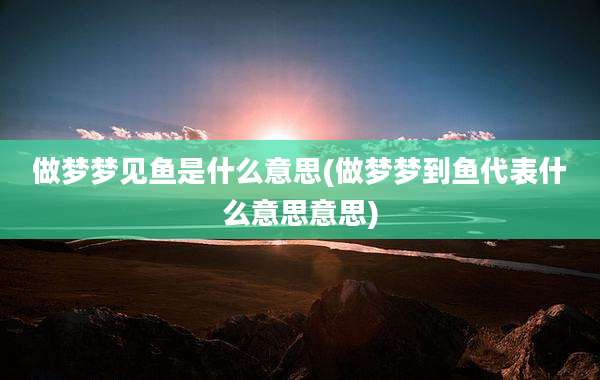 做梦梦见鱼是什么意思(做梦梦到鱼代表什么意思意思)