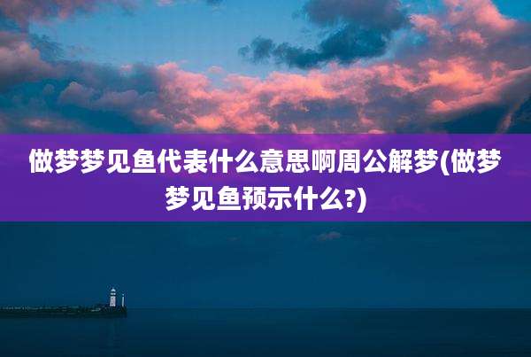 做梦梦见鱼代表什么意思啊周公解梦(做梦梦见鱼预示什么?)
