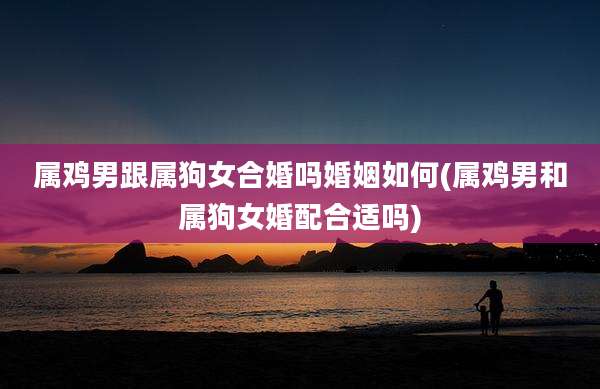属鸡男跟属狗女合婚吗婚姻如何(属鸡男和属狗女婚配合适吗)
