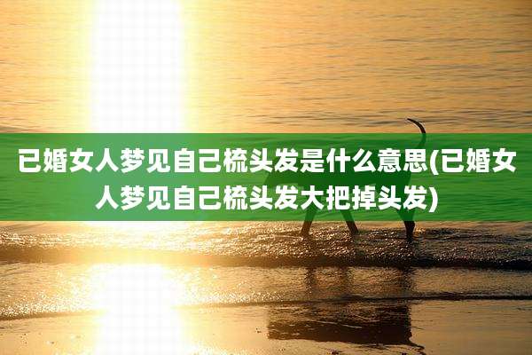 已婚女人梦见自己梳头发是什么意思(已婚女人梦见自己梳头发大把掉头发)