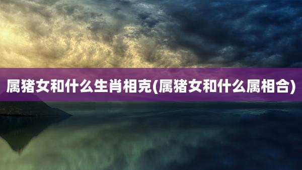 属猪女和什么生肖相克(属猪女和什么属相合)