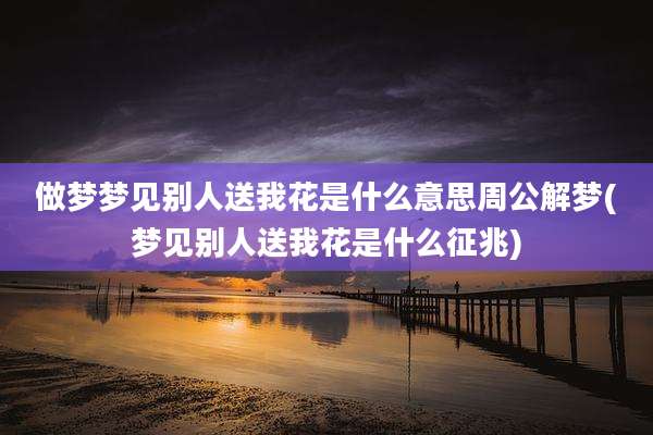 做梦梦见别人送我花是什么意思周公解梦(梦见别人送我花是什么征兆)