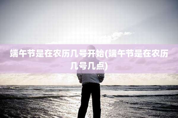 端午节是在农历几号开始(端午节是在农历几号几点)