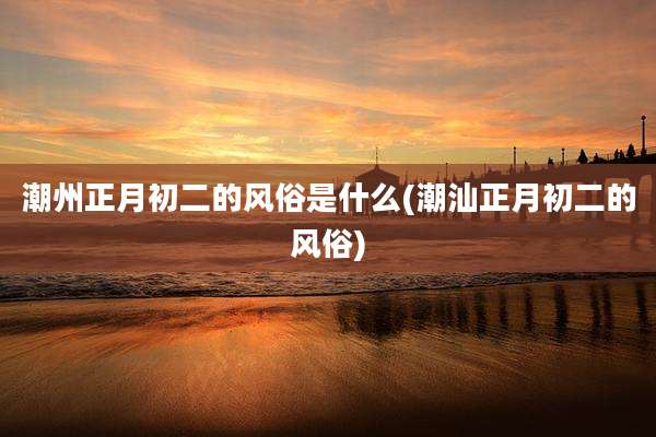 潮州正月初二的风俗是什么(潮汕正月初二的风俗)