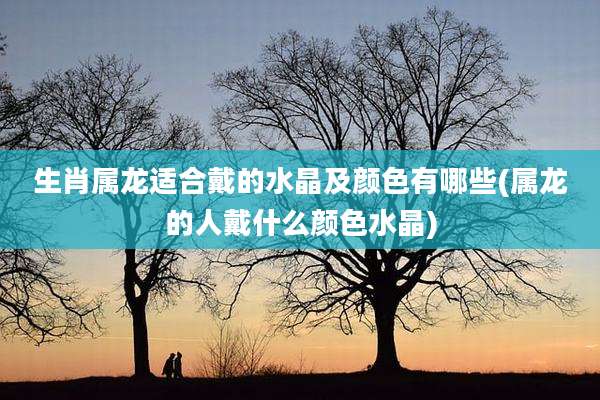 生肖属龙适合戴的水晶及颜色有哪些(属龙的人戴什么颜色水晶)