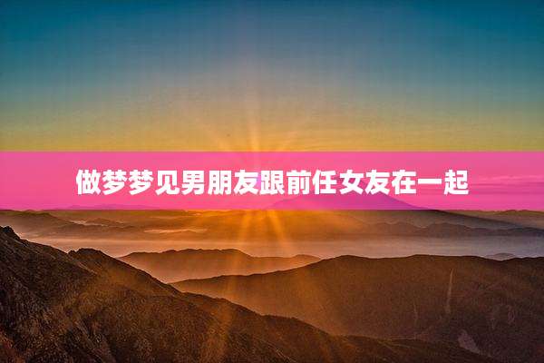 做梦梦见男朋友跟前任女友在一起