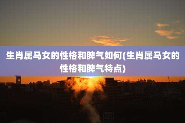 生肖属马女的性格和脾气如何(生肖属马女的性格和脾气特点)