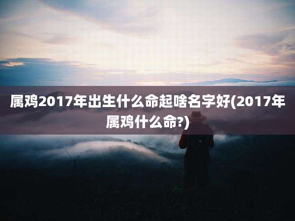 属鸡2017年出生什么命起啥名字好(2017年属鸡什么命?)