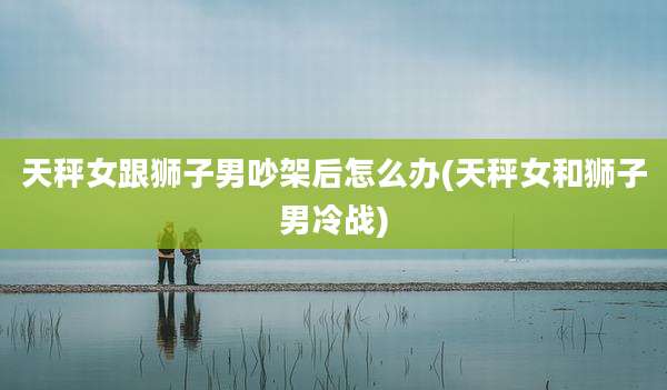 天秤女跟狮子男吵架后怎么办(天秤女和狮子男冷战)