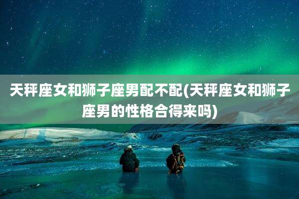 天秤座女和狮子座男配不配(天秤座女和狮子座男的性格合得来吗)