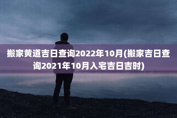 搬家黄道吉日查询2022年10月(搬家吉日查询2021年10月入宅吉日吉时)
