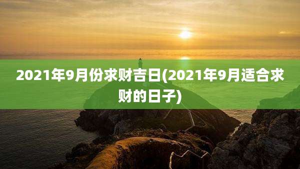2021年9月份求财吉日(2021年9月适合求财的日子)