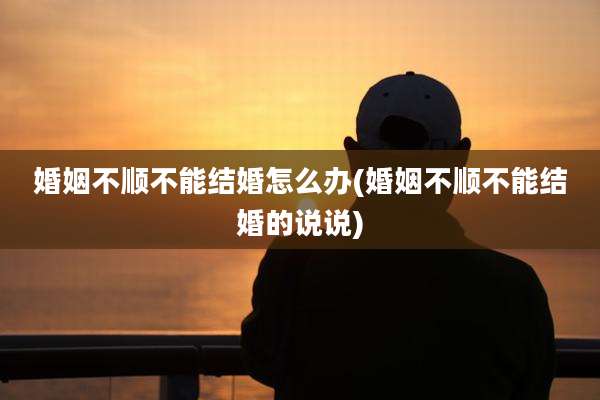 婚姻不顺不能结婚怎么办(婚姻不顺不能结婚的说说)