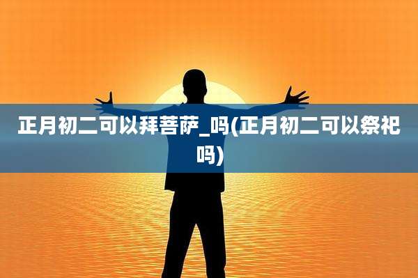 正月初二可以拜菩萨_吗(正月初二可以祭祀吗)