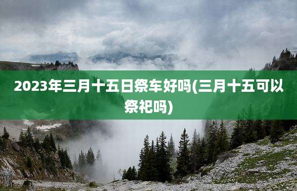 2023年三月十五日祭车好吗(三月十五可以祭祀吗)