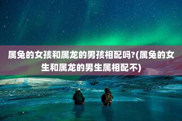 属兔的女孩和属龙的男孩相配吗?(属兔的女生和属龙的男生属相配不)