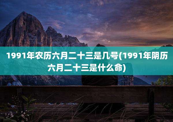 1991年农历六月二十三是几号(1991年阴历六月二十三是什么命)