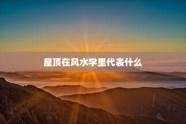 屋顶在风水学里代表什么