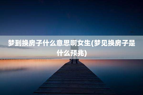 梦到换房子什么意思啊女生(梦见换房子是什么预兆)