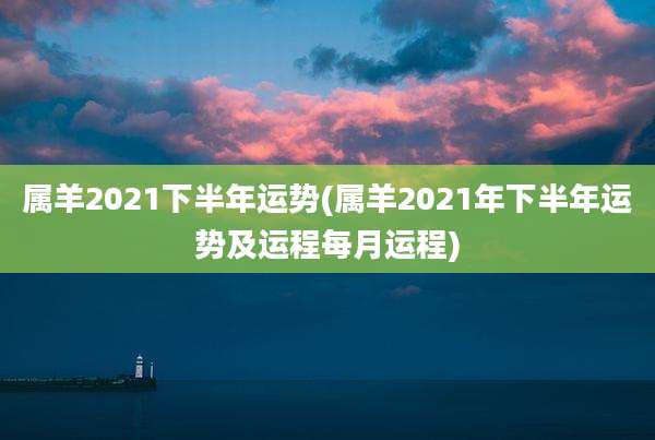 属羊2021下半年运势(属羊2021年下半年运势及运程每月运程)