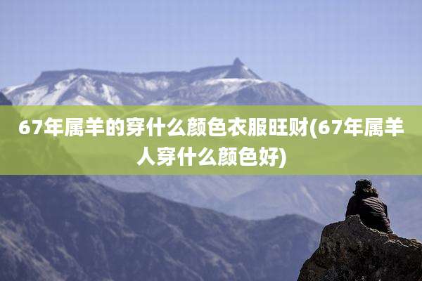 67年属羊的穿什么颜色衣服旺财(67年属羊人穿什么颜色好)