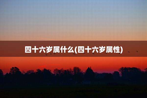 四十六岁属什么(四十六岁属性)