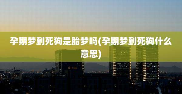孕期梦到死狗是胎梦吗(孕期梦到死狗什么意思)