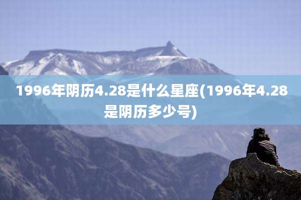 1996年阴历4.28是什么星座(1996年4.28是阴历多少号)