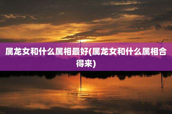 属龙女和什么属相最好(属龙女和什么属相合得来)
